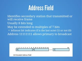 Address Field
Identifies secondary station that transmitted or
will receive frame
Usually 8 bits long
May be extended to multiples of 7 bits

leftmost bit indicates if is the last octet (1) or not (0)
Address 11111111 allows primary to broadcast
 