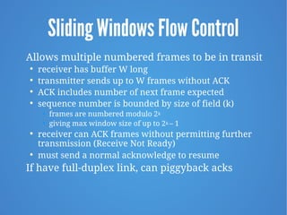 Sliding Windows Flow Control
Allows multiple numbered frames to be in transit

receiver has buffer W long

transmitter sends up to W frames without ACK

ACK includes number of next frame expected

sequence number is bounded by size of field (k)
• frames are numbered modulo 2k
• giving max window size of up to 2k – 1

receiver can ACK frames without permitting further
transmission (Receive Not Ready)

must send a normal acknowledge to resume
If have full-duplex link, can piggyback acks
 