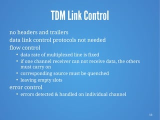 13
TDM Link Control
no headers and trailers
data link control protocols not needed
flow control
 data rate of multiplexed line is fixed
 if one channel receiver can not receive data, the others
must carry on
 corresponding source must be quenched
 leaving empty slots
error control
 errors detected & handled on individual channel
 