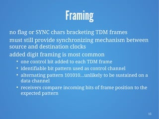 15
Framing
no flag or SYNC chars bracketing TDM frames
must still provide synchronizing mechanism between
source and destination clocks
added digit framing is most common

one control bit added to each TDM frame

identifiable bit pattern used as control channel

alternating pattern 101010…unlikely to be sustained on a
data channel

receivers compare incoming bits of frame position to the
expected pattern
 