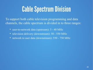 28
Cable Spectrum Division
To support both cable television programming and data
channels, the cable spectrum is divided in to three ranges:

user-to-network data (upstream): 5 - 40 MHz

television delivery (downstream): 50 - 550 MHz

network to user data (downstream): 550 - 750 MHz
 