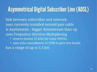 30
Asymmetrical Digital Subscriber Line (ADSL)
link between subscriber and network
uses currently installed twisted pair cable
is Asymmetric - bigger downstream than up
uses Frequency Division Multiplexing

reserve lowest 25 kHz for voice (POTS)

uses echo cancellation or FDM to give two bands
has a range of up to 5.5 km
 