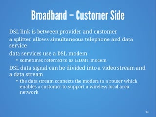 34
Broadband – Customer Side
DSL link is between provider and customer
a splitter allows simultaneous telephone and data
service
data services use a DSL modem

sometimes referred to as G.DMT modem
DSL data signal can be divided into a video stream and
a data stream

the data stream connects the modem to a router which
enables a customer to support a wireless local area
network
 