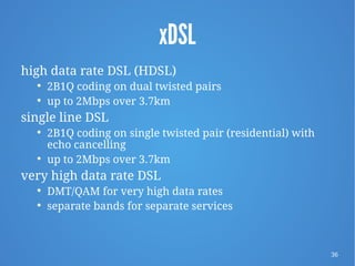 36
xDSL
high data rate DSL (HDSL)

2B1Q coding on dual twisted pairs

up to 2Mbps over 3.7km
single line DSL

2B1Q coding on single twisted pair (residential) with
echo cancelling

up to 2Mbps over 3.7km
very high data rate DSL

DMT/QAM for very high data rates

separate bands for separate services
 