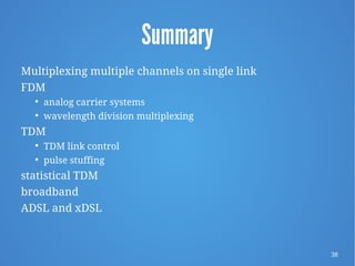 38
Summary
Multiplexing multiple channels on single link
FDM

analog carrier systems

wavelength division multiplexing
TDM

TDM link control

pulse stuffing
statistical TDM
broadband
ADSL and xDSL
 