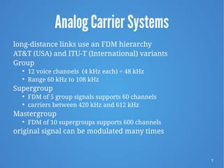 7
Analog Carrier Systems
long-distance links use an FDM hierarchy
AT&T (USA) and ITU-T (International) variants
Group

12 voice channels (4 kHz each) = 48 kHz

Range 60 kHz to 108 kHz
Supergroup

FDM of 5 group signals supports 60 channels

carriers between 420 kHz and 612 kHz
Mastergroup

FDM of 10 supergroups supports 600 channels
original signal can be modulated many times
 