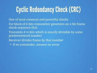11
Cyclic Redundancy Check (CRC)
One of most common and powerful checks
For block of k bits transmitter generates an n bit frame
check sequence (fcs)
Transmits k+n bits which is exactly divisible by some
predetermined number
Receiver divides frame by that number
 if no remainder, assume no error
 