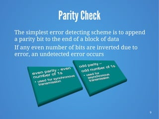 9
Parity Check
The simplest error detecting scheme is to append
a parity bit to the end of a block of data
If any even number of bits are inverted due to
error, an undetected error occurs
 