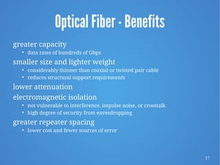 17
Optical Fiber - Benefits
greater capacity

data rates of hundreds of Gbps
smaller size and lighter weight

considerably thinner than coaxial or twisted pair cable

reduces structural support requirements
lower attenuation
electromagnetic isolation

not vulnerable to interference, impulse noise, or crosstalk

high degree of security from eavesdropping
greater repeater spacing

lower cost and fewer sources of error
 
