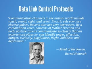 2
Data Link Control Protocols
“Communication channels in the animal world include
touch, sound, sight, and scent. Electric eels even use
electric pulses. Ravens also are very expressive. By a
combination voice, patterns of feather erection and
body posture ravens communicate so clearly that an
experienced observer can identify anger, affection,
hunger, curiosity, playfulness, fright, boldness, and
depression.”
—Mind of the Raven,
Bernd Heinrich
 
