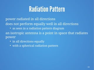 24
Radiation Pattern
power radiated in all directions
does not perform equally well in all directions

as seen in a radiation pattern diagram
an isotropic antenna is a point in space that radiates
power

in all directions equally

with a spherical radiation pattern
 