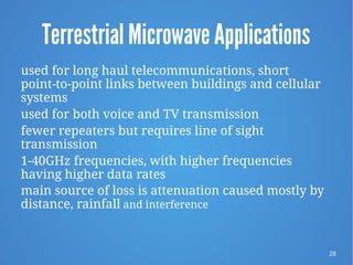 28
Terrestrial Microwave Applications
used for long haul telecommunications, short
point-to-point links between buildings and cellular
systems
used for both voice and TV transmission
fewer repeaters but requires line of sight
transmission
1-40GHz frequencies, with higher frequencies
having higher data rates
main source of loss is attenuation caused mostly by
distance, rainfall and interference
 