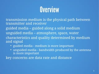 3
Overview
transmission medium is the physical path between
transmitter and receiver
guided media – guided along a solid medium
unguided media – atmosphere, space, water
characteristics and quality determined by medium
and signal

guided media - medium is more important

unguided media - bandwidth produced by the antenna
is more important
key concerns are data rate and distance
 