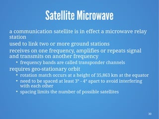 30
Satellite Microwave
a communication satellite is in effect a microwave relay
station
used to link two or more ground stations
receives on one frequency, amplifies or repeats signal
and transmits on another frequency

frequency bands are called transponder channels
requires geo-stationary orbit

rotation match occurs at a height of 35,863 km at the equator
 need to be spaced at least 3° - 4° apart to avoid interfering
with each other

spacing limits the number of possible satellites
 