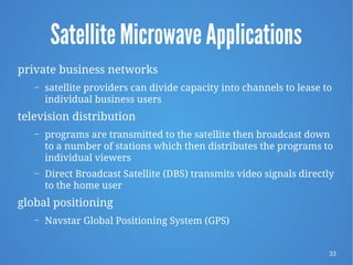 33
Satellite Microwave Applications
private business networks
– satellite providers can divide capacity into channels to lease to
individual business users
television distribution
– programs are transmitted to the satellite then broadcast down
to a number of stations which then distributes the programs to
individual viewers
– Direct Broadcast Satellite (DBS) transmits video signals directly
to the home user
global positioning
– Navstar Global Positioning System (GPS)
 