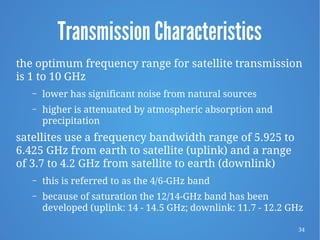 34
Transmission Characteristics
the optimum frequency range for satellite transmission
is 1 to 10 GHz
– lower has significant noise from natural sources
– higher is attenuated by atmospheric absorption and
precipitation
satellites use a frequency bandwidth range of 5.925 to
6.425 GHz from earth to satellite (uplink) and a range
of 3.7 to 4.2 GHz from satellite to earth (downlink)
– this is referred to as the 4/6-GHz band
– because of saturation the 12/14-GHz band has been
developed (uplink: 14 - 14.5 GHz; downlink: 11.7 - 12.2 GHz
 