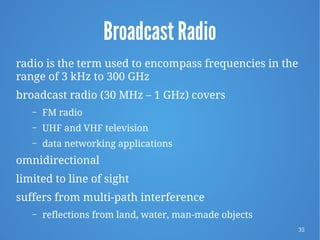 35
Broadcast Radio
radio is the term used to encompass frequencies in the
range of 3 kHz to 300 GHz
broadcast radio (30 MHz – 1 GHz) covers
– FM radio
– UHF and VHF television
– data networking applications
omnidirectional
limited to line of sight
suffers from multi-path interference
– reflections from land, water, man-made objects
 