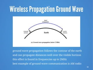 38
Wireless Propagation Ground Wave
ground wave propagation follows the contour of the earth
and can propagate distances well over the visible horizon
this effect is found in frequencies up to 2MHz
best example of ground wave communication is AM radio
 