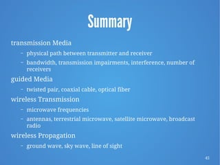 45
Summary
transmission Media
– physical path between transmitter and receiver
– bandwidth, transmission impairments, interference, number of
receivers
guided Media
– twisted pair, coaxial cable, optical fiber
wireless Transmission
– microwave frequencies
– antennas, terrestrial microwave, satellite microwave, broadcast
radio
wireless Propagation
– ground wave, sky wave, line of sight
 