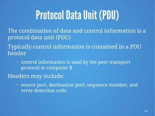 14
Protocol Data Unit (PDU)
The combination of data and control information is a
protocol data unit (PDU)
Typically control information is contained in a PDU
header
– control information is used by the peer transport
protocol at computer B
Headers may include:
– source port, destination port, sequence number, and
error-detection code
 