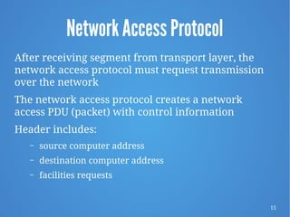 15
Network Access Protocol
After receiving segment from transport layer, the
network access protocol must request transmission
over the network
The network access protocol creates a network
access PDU (packet) with control information
Header includes:
– source computer address
– destination computer address
– facilities requests
 