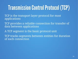 25
Transmission Control Protocol (TCP)
TCP is the transport layer protocol for most
applications
TCP provides a reliable connection for transfer of
data between applications
A TCP segment is the basic protocol unit
TCP tracks segments between entities for duration
of each connection
 