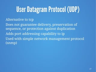 27
User Datagram Protocol (UDP)
Alternative to tcp
Does not guarantee delivery, preservation of
sequence, or protection against duplication
Adds port addressing capability to ip
Used with simple network management protocol
(snmp)
 