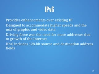 29
IPv6
Provides enhancements over existing IP
Designed to accommodate higher speeds and the
mix of graphic and video data
Driving force was the need for more addresses due
to growth of the Internet
IPv6 includes 128-bit source and destination address
fields
 