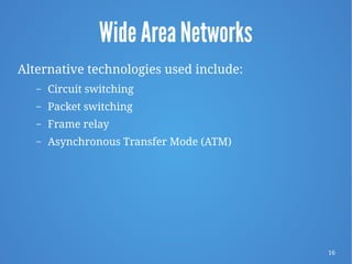 16
Wide Area Networks
Alternative technologies used include:
– Circuit switching
– Packet switching
– Frame relay
– Asynchronous Transfer Mode (ATM)
 