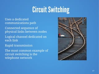 17
Circuit Switching
Uses a dedicated
communications path
Connected sequence of
physical links between nodes
Logical channel dedicated on
each link
Rapid transmission
The most common example of
circuit switching is the
telephone network
 