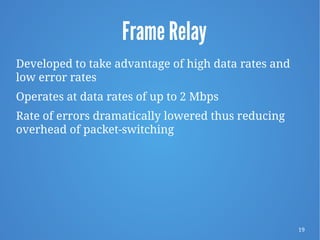 19
Frame Relay
Developed to take advantage of high data rates and
low error rates
Operates at data rates of up to 2 Mbps
Rate of errors dramatically lowered thus reducing
overhead of packet-switching
 