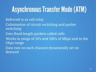 20
Asynchronous Transfer Mode (ATM)
Referred to as cell relay
Culmination of circuit switching and packet
switching
Uses fixed-length packets called cells
Works in range of 10’s and 100’s of Mbps and in the
Gbps range
Data rate on each channel dynamically set on
demand
 