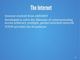 23
The Internet
Internet evolved from ARPANET
Developed to solve the dilemma of communicating
across arbitrary, multiple, packet-switched network
TCP/IP provides the foundation
 