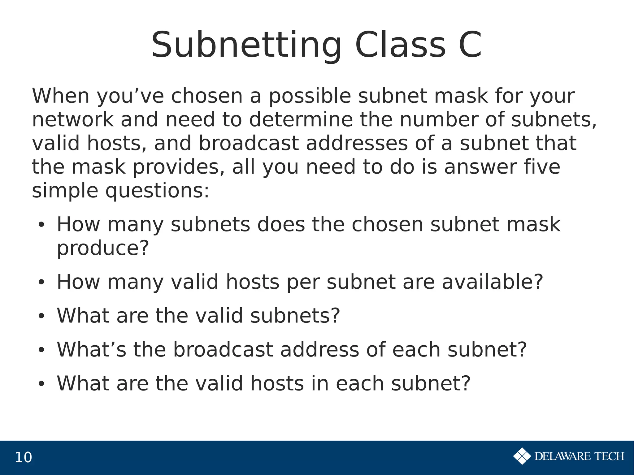10
Subnetting Class C
When you’ve chosen a possible subnet mask for your
network and need to determine the number of subnets,
valid hosts, and broadcast addresses of a subnet that
the mask provides, all you need to do is answer five
simple questions:
● How many subnets does the chosen subnet mask
produce?
● How many valid hosts per subnet are available?
● What are the valid subnets?
● What’s the broadcast address of each subnet?
● What are the valid hosts in each subnet?
 