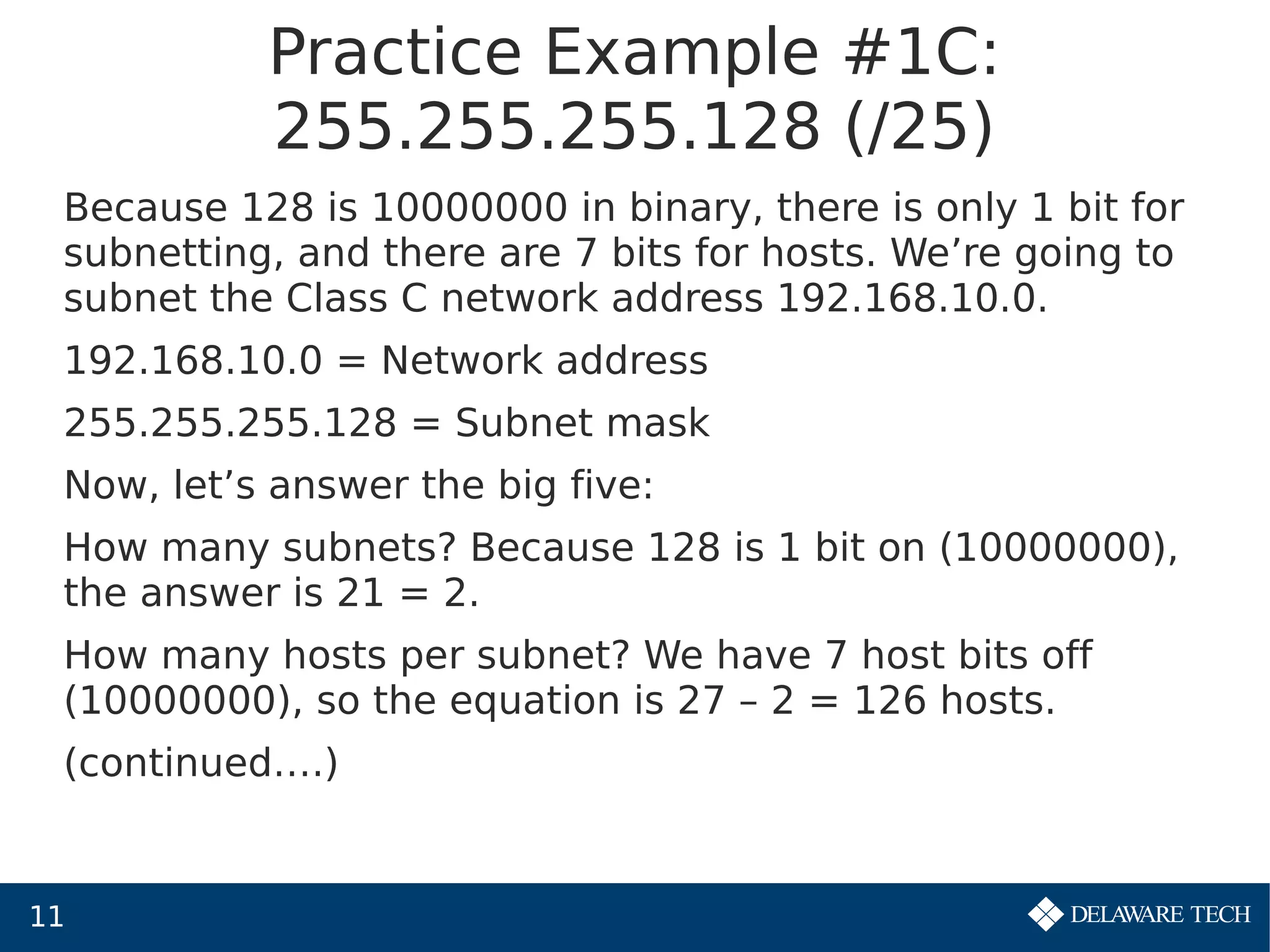 11
Practice Example #1C:
255.255.255.128 (/25)
Because 128 is 10000000 in binary, there is only 1 bit for
subnetting, and there are 7 bits for hosts. We’re going to
subnet the Class C network address 192.168.10.0.
192.168.10.0 = Network address
255.255.255.128 = Subnet mask
Now, let’s answer the big five:
How many subnets? Because 128 is 1 bit on (10000000),
the answer is 21 = 2.
How many hosts per subnet? We have 7 host bits off
(10000000), so the equation is 27 – 2 = 126 hosts.
(continued….)
 