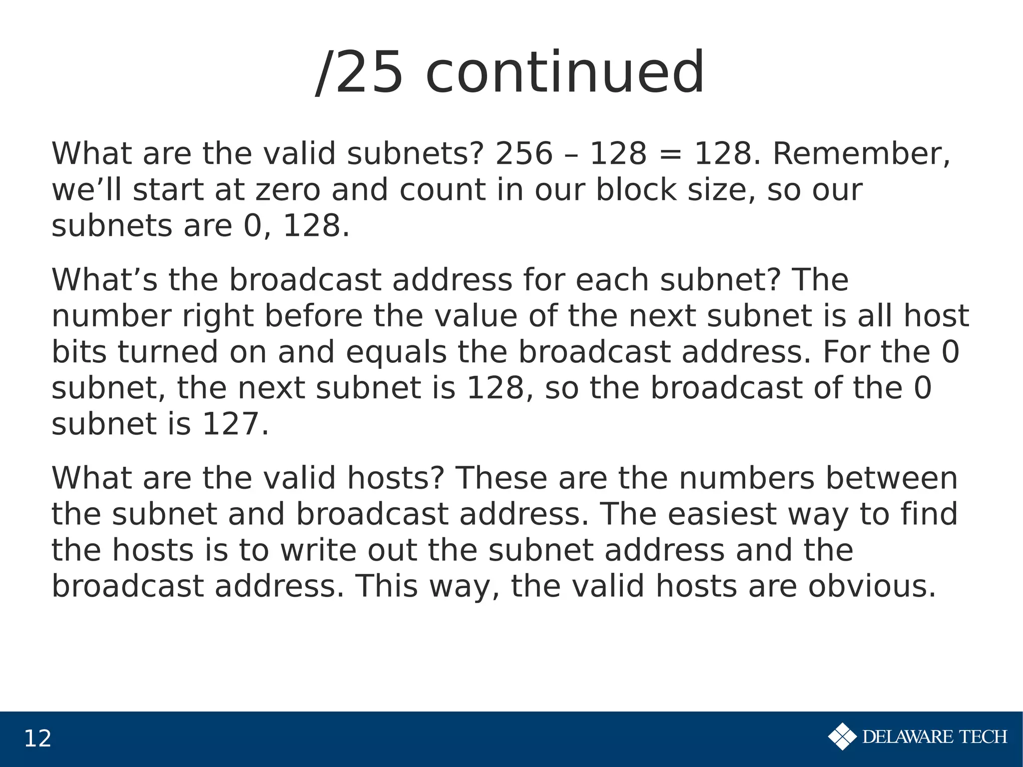 12
/25 continued
What are the valid subnets? 256 – 128 = 128. Remember,
we’ll start at zero and count in our block size, so our
subnets are 0, 128.
What’s the broadcast address for each subnet? The
number right before the value of the next subnet is all host
bits turned on and equals the broadcast address. For the 0
subnet, the next subnet is 128, so the broadcast of the 0
subnet is 127.
What are the valid hosts? These are the numbers between
the subnet and broadcast address. The easiest way to find
the hosts is to write out the subnet address and the
broadcast address. This way, the valid hosts are obvious.
 
