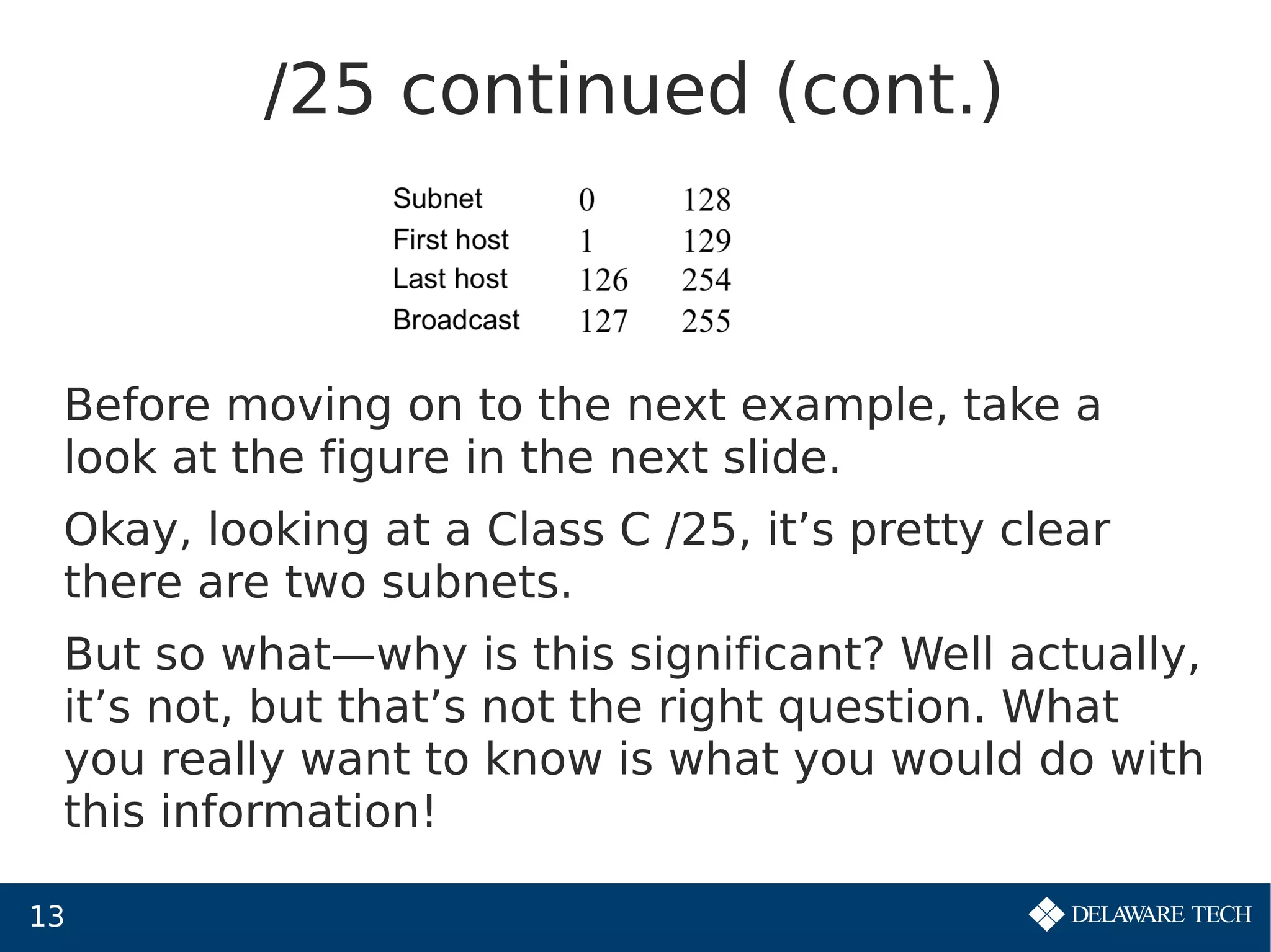 13
/25 continued (cont.)
Before moving on to the next example, take a
look at the figure in the next slide.
Okay, looking at a Class C /25, it’s pretty clear
there are two subnets.
But so what—why is this significant? Well actually,
it’s not, but that’s not the right question. What
you really want to know is what you would do with
this information!
 