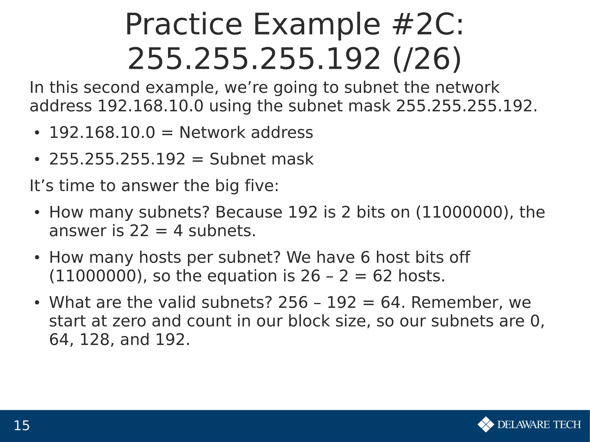 15
Practice Example #2C:
255.255.255.192 (/26)
In this second example, we’re going to subnet the network
address 192.168.10.0 using the subnet mask 255.255.255.192.
● 192.168.10.0 = Network address
● 255.255.255.192 = Subnet mask
It’s time to answer the big five:
● How many subnets? Because 192 is 2 bits on (11000000), the
answer is 22 = 4 subnets.
● How many hosts per subnet? We have 6 host bits off
(11000000), so the equation is 26 – 2 = 62 hosts.
● What are the valid subnets? 256 – 192 = 64. Remember, we
start at zero and count in our block size, so our subnets are 0,
64, 128, and 192.
 