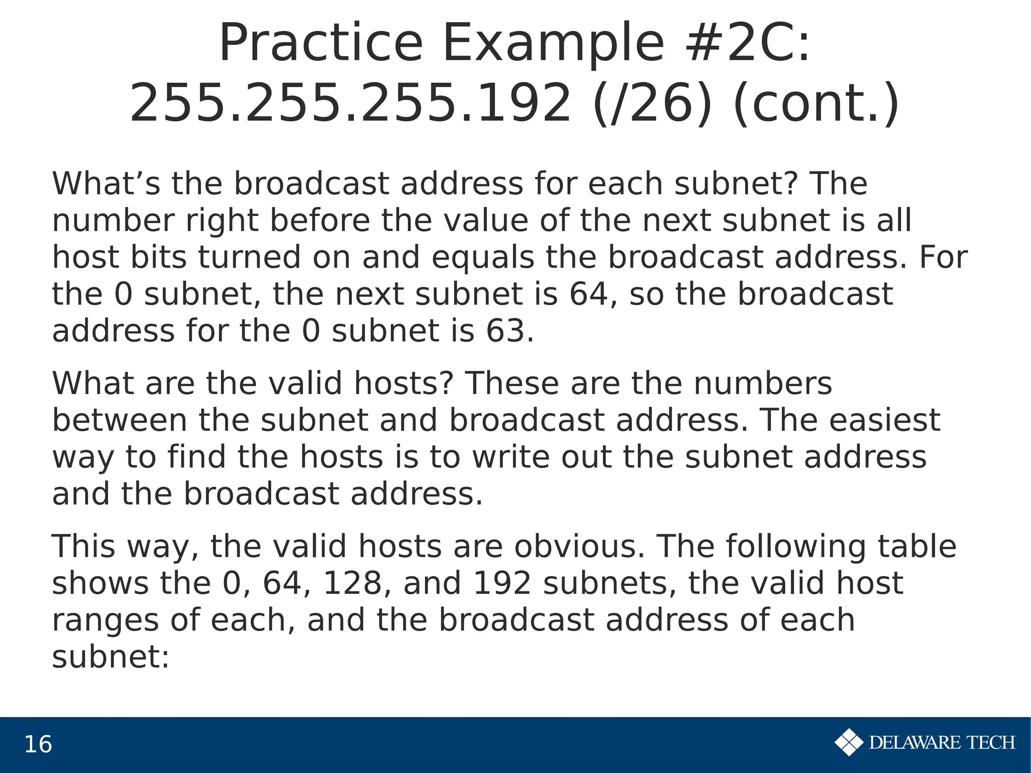 16
Practice Example #2C:
255.255.255.192 (/26) (cont.)
What’s the broadcast address for each subnet? The
number right before the value of the next subnet is all
host bits turned on and equals the broadcast address. For
the 0 subnet, the next subnet is 64, so the broadcast
address for the 0 subnet is 63.
What are the valid hosts? These are the numbers
between the subnet and broadcast address. The easiest
way to find the hosts is to write out the subnet address
and the broadcast address.
This way, the valid hosts are obvious. The following table
shows the 0, 64, 128, and 192 subnets, the valid host
ranges of each, and the broadcast address of each
subnet:
 