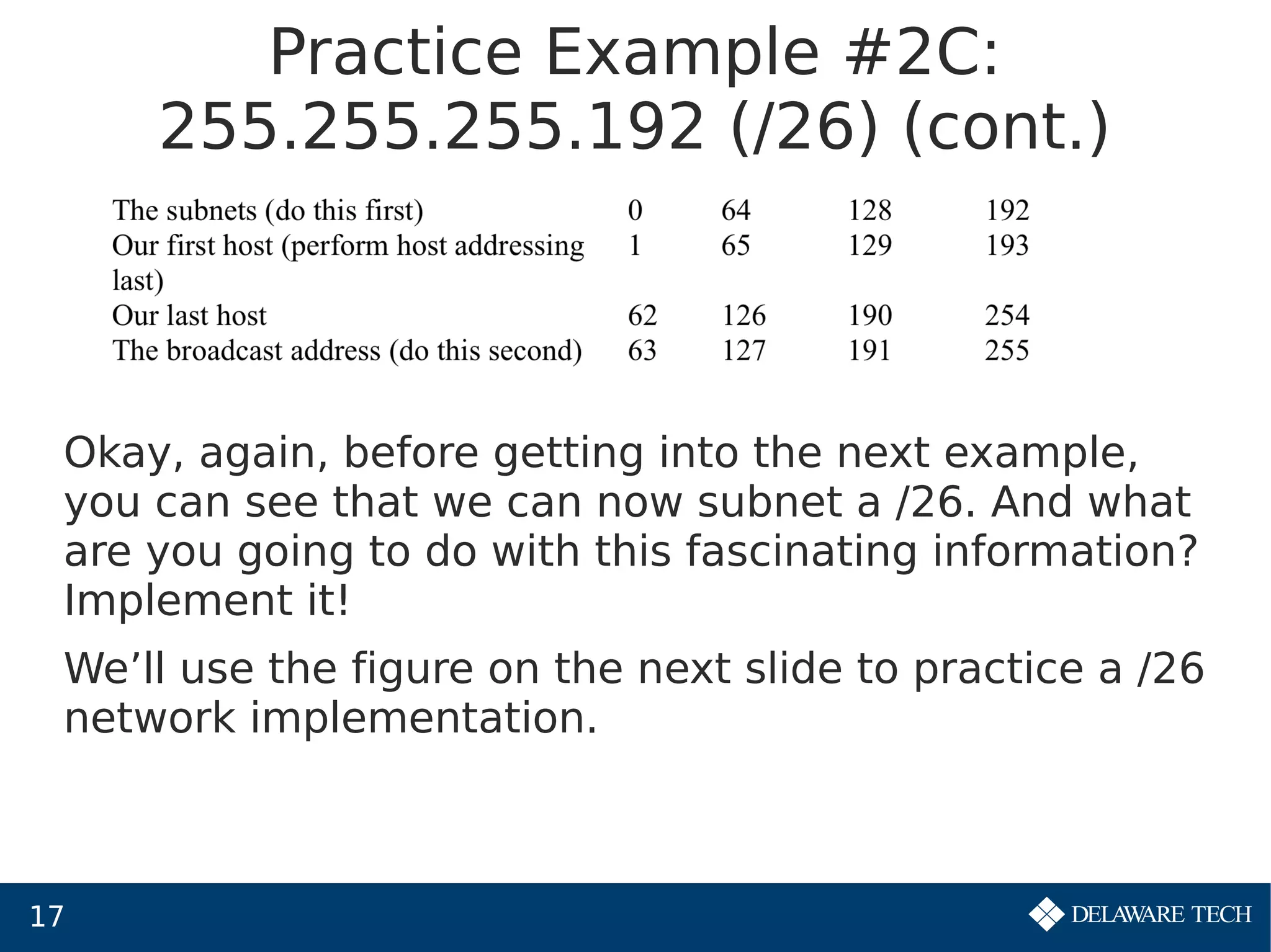 17
Practice Example #2C:
255.255.255.192 (/26) (cont.)
Okay, again, before getting into the next example,
you can see that we can now subnet a /26. And what
are you going to do with this fascinating information?
Implement it!
We’ll use the figure on the next slide to practice a /26
network implementation.
 