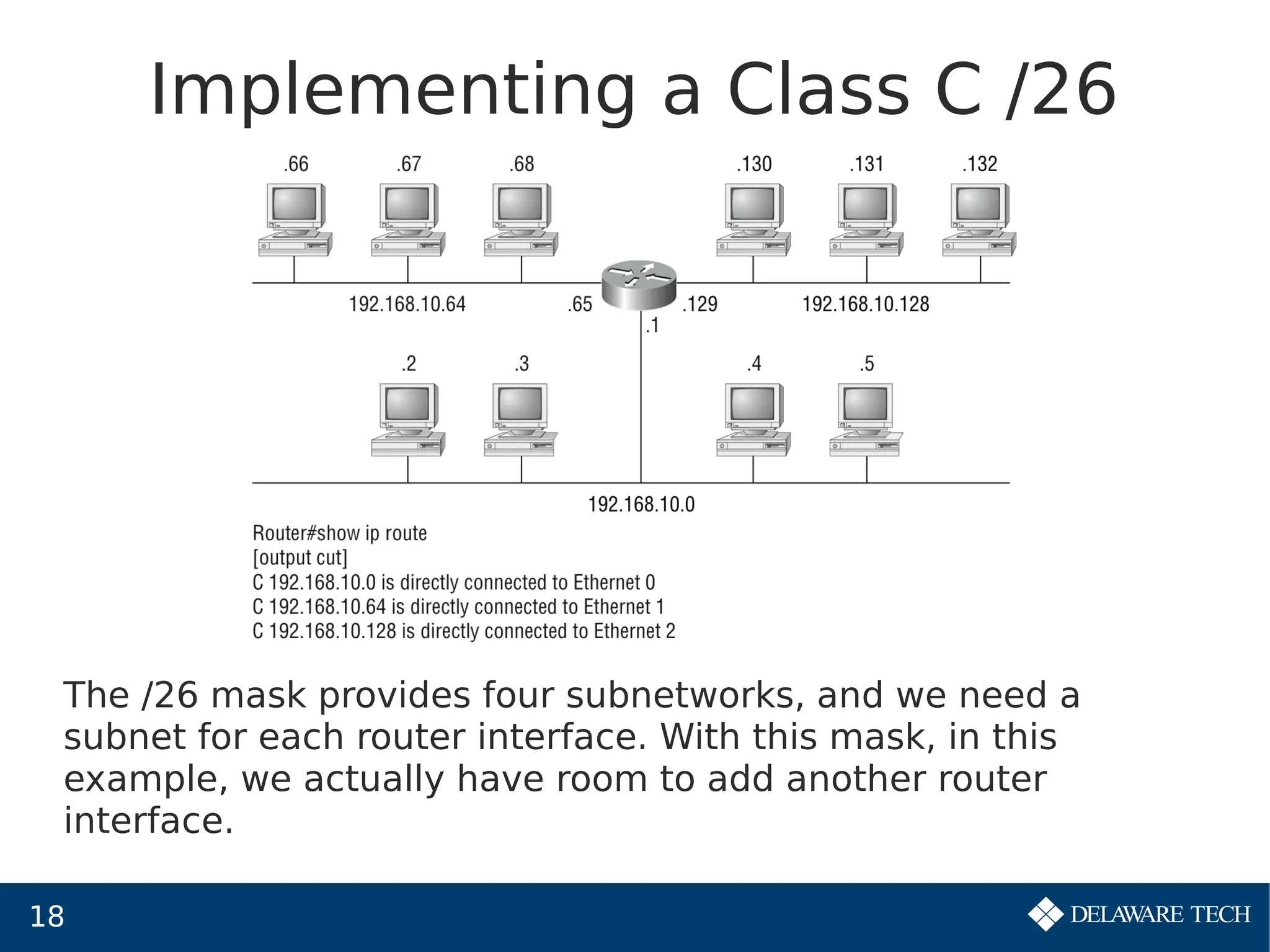 18
Implementing a Class C /26
The /26 mask provides four subnetworks, and we need a
subnet for each router interface. With this mask, in this
example, we actually have room to add another router
interface.
 