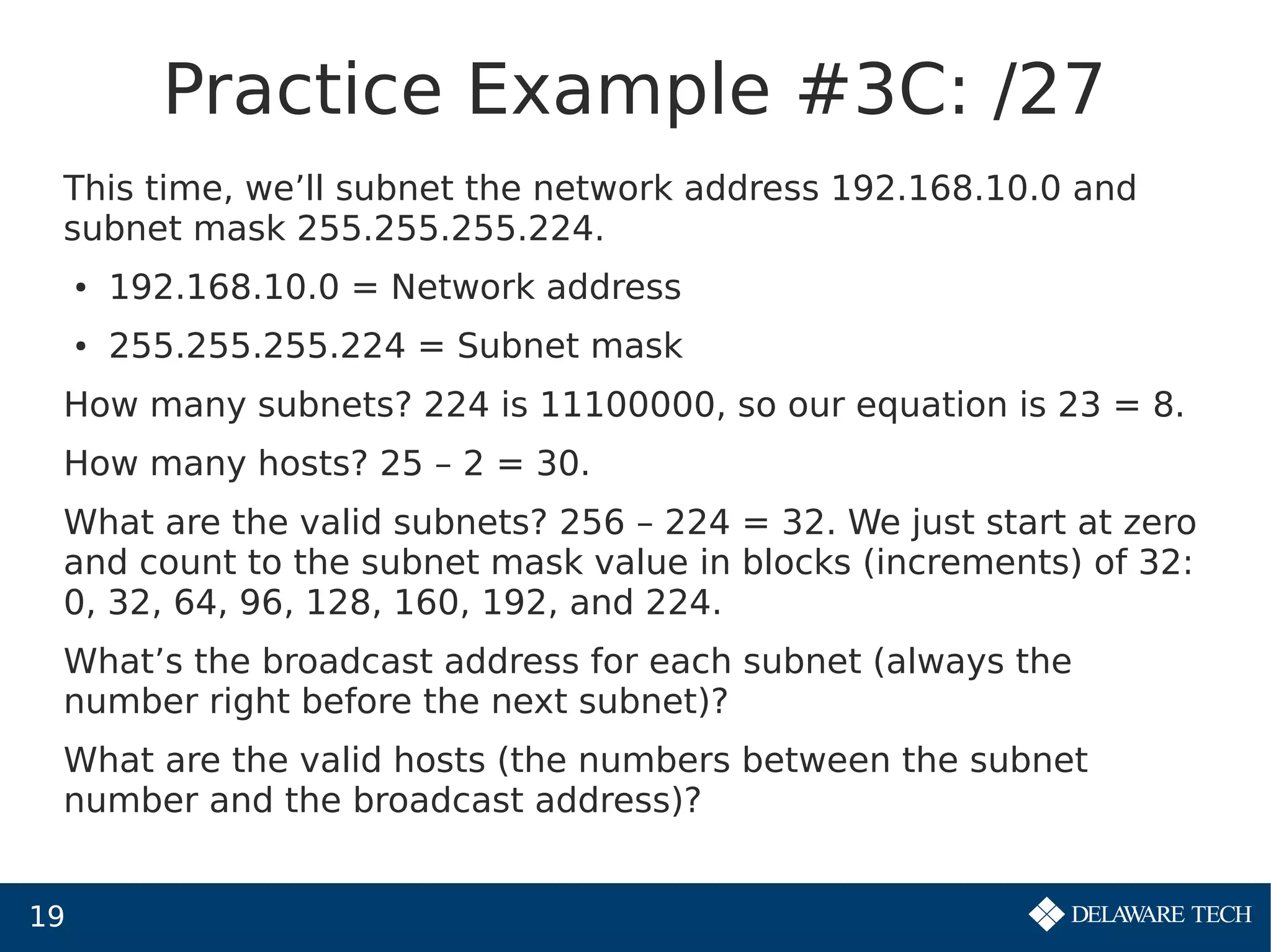 19
Practice Example #3C: /27
This time, we’ll subnet the network address 192.168.10.0 and
subnet mask 255.255.255.224.
● 192.168.10.0 = Network address
● 255.255.255.224 = Subnet mask
How many subnets? 224 is 11100000, so our equation is 23 = 8.
How many hosts? 25 – 2 = 30.
What are the valid subnets? 256 – 224 = 32. We just start at zero
and count to the subnet mask value in blocks (increments) of 32:
0, 32, 64, 96, 128, 160, 192, and 224.
What’s the broadcast address for each subnet (always the
number right before the next subnet)?
What are the valid hosts (the numbers between the subnet
number and the broadcast address)?
 