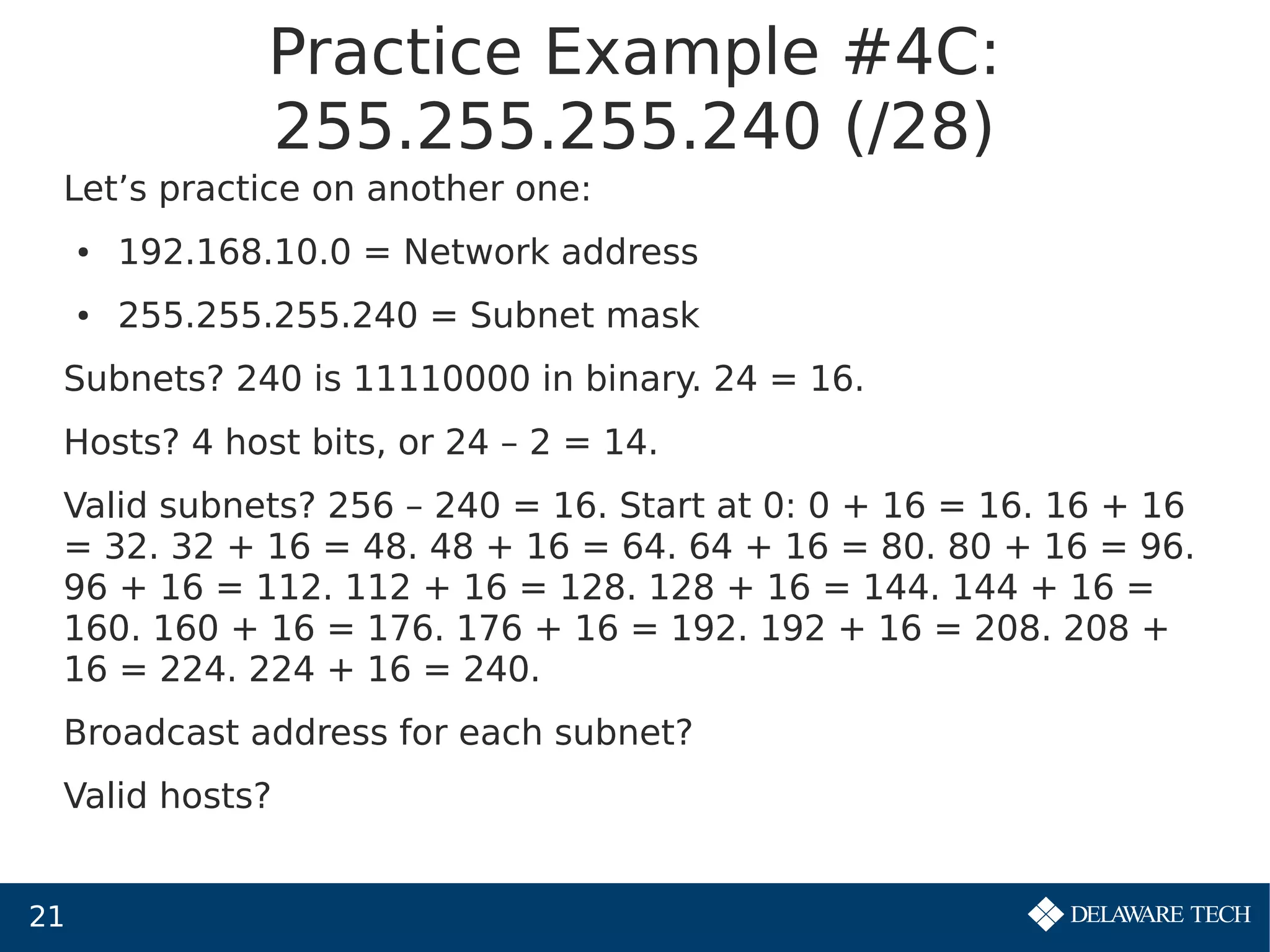 21
Practice Example #4C:
255.255.255.240 (/28)
Let’s practice on another one:
● 192.168.10.0 = Network address
● 255.255.255.240 = Subnet mask
Subnets? 240 is 11110000 in binary. 24 = 16.
Hosts? 4 host bits, or 24 – 2 = 14.
Valid subnets? 256 – 240 = 16. Start at 0: 0 + 16 = 16. 16 + 16
= 32. 32 + 16 = 48. 48 + 16 = 64. 64 + 16 = 80. 80 + 16 = 96.
96 + 16 = 112. 112 + 16 = 128. 128 + 16 = 144. 144 + 16 =
160. 160 + 16 = 176. 176 + 16 = 192. 192 + 16 = 208. 208 +
16 = 224. 224 + 16 = 240.
Broadcast address for each subnet?
Valid hosts?
 