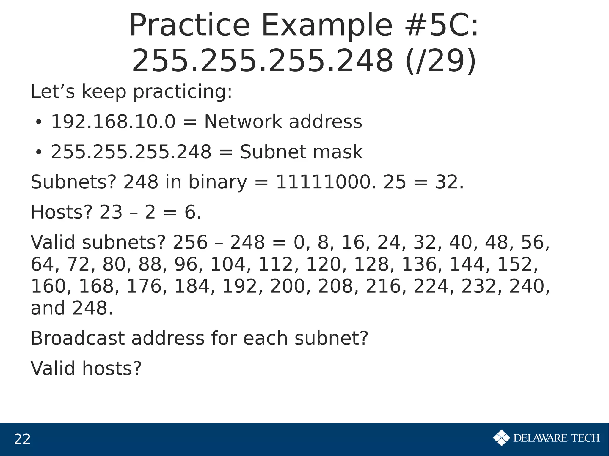 22
Practice Example #5C:
255.255.255.248 (/29)
Let’s keep practicing:
● 192.168.10.0 = Network address
● 255.255.255.248 = Subnet mask
Subnets? 248 in binary = 11111000. 25 = 32.
Hosts? 23 – 2 = 6.
Valid subnets? 256 – 248 = 0, 8, 16, 24, 32, 40, 48, 56,
64, 72, 80, 88, 96, 104, 112, 120, 128, 136, 144, 152,
160, 168, 176, 184, 192, 200, 208, 216, 224, 232, 240,
and 248.
Broadcast address for each subnet?
Valid hosts?
 