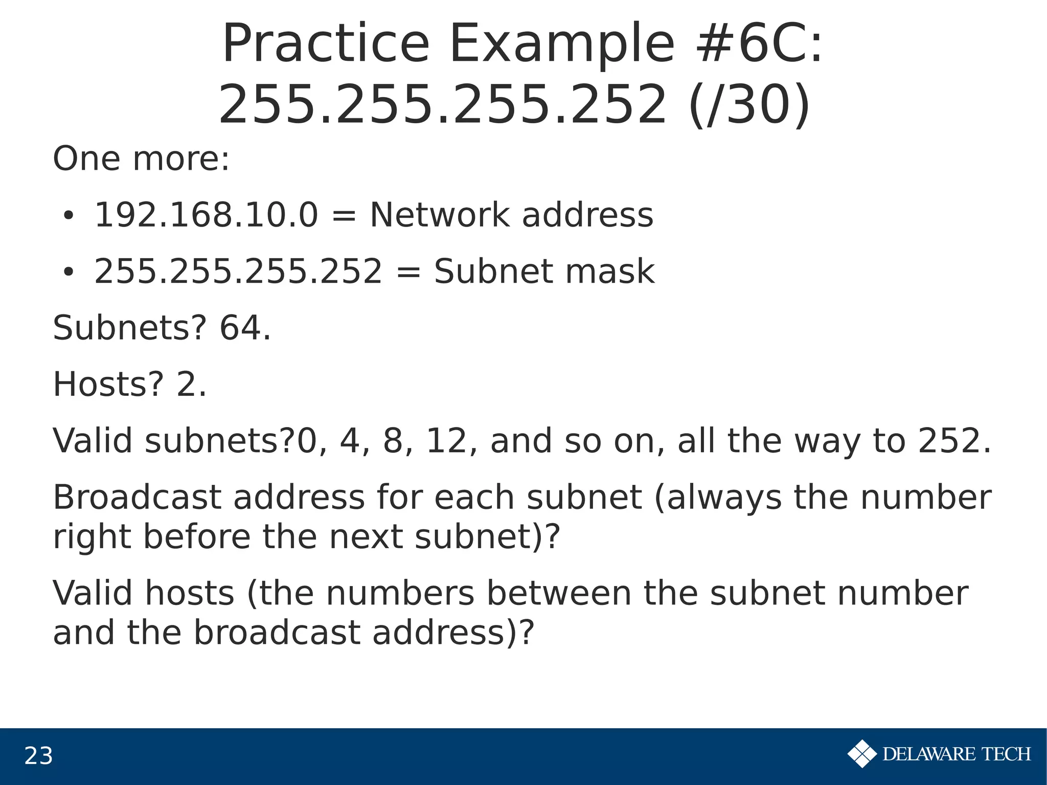 23
Practice Example #6C:
255.255.255.252 (/30)
One more:
● 192.168.10.0 = Network address
● 255.255.255.252 = Subnet mask
Subnets? 64.
Hosts? 2.
Valid subnets?0, 4, 8, 12, and so on, all the way to 252.
Broadcast address for each subnet (always the number
right before the next subnet)?
Valid hosts (the numbers between the subnet number
and the broadcast address)?
 