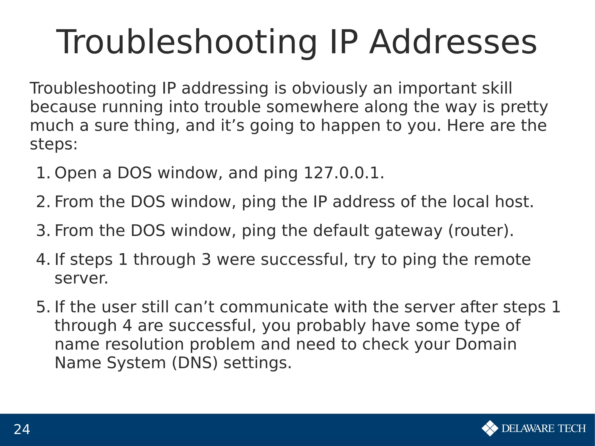 24
Troubleshooting IP Addresses
Troubleshooting IP addressing is obviously an important skill
because running into trouble somewhere along the way is pretty
much a sure thing, and it’s going to happen to you. Here are the
steps:
1. Open a DOS window, and ping 127.0.0.1.
2. From the DOS window, ping the IP address of the local host.
3. From the DOS window, ping the default gateway (router).
4. If steps 1 through 3 were successful, try to ping the remote
server.
5. If the user still can’t communicate with the server after steps 1
through 4 are successful, you probably have some type of
name resolution problem and need to check your Domain
Name System (DNS) settings.
 