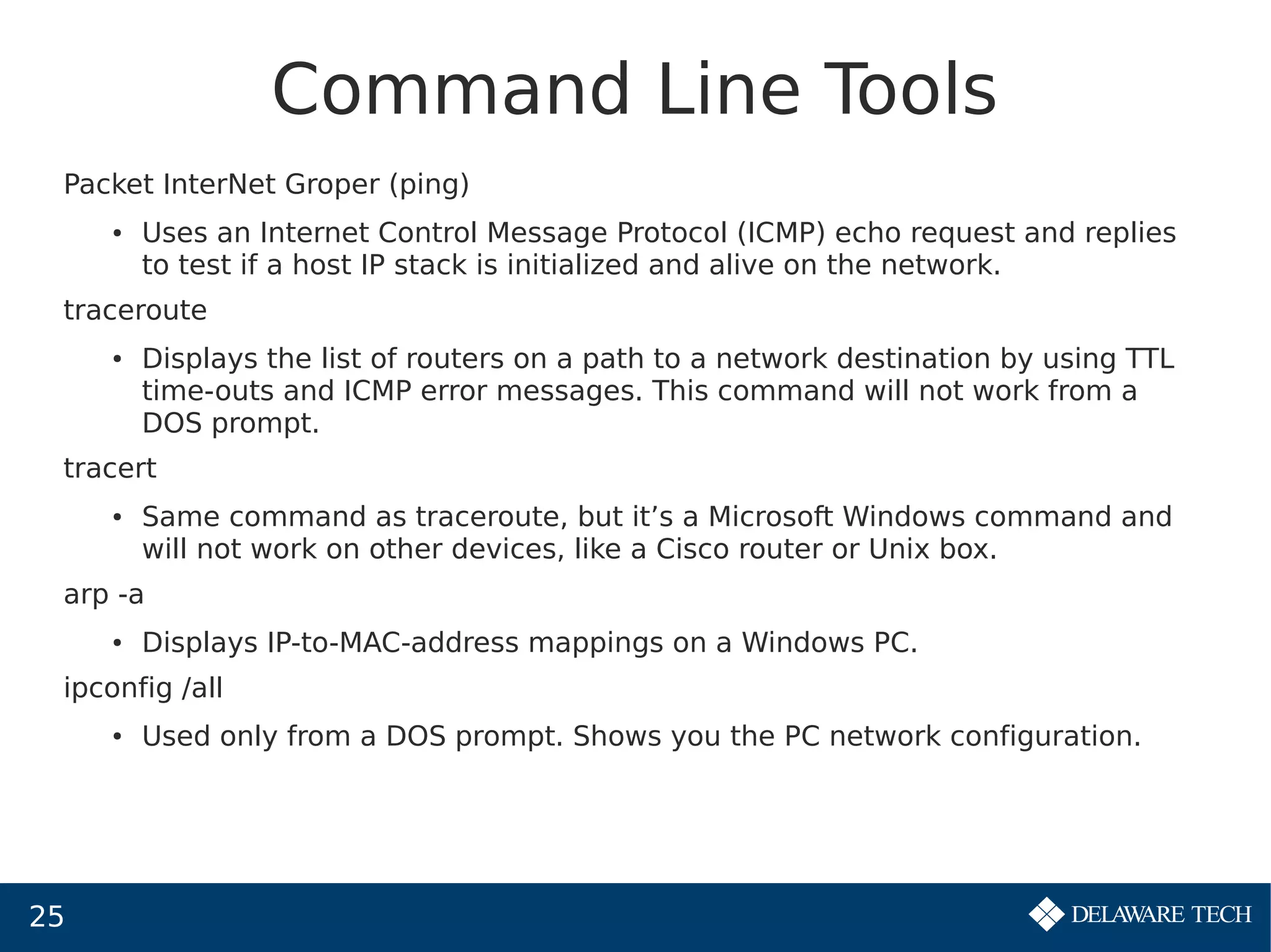 25
Command Line Tools
Packet InterNet Groper (ping)
● Uses an Internet Control Message Protocol (ICMP) echo request and replies
to test if a host IP stack is initialized and alive on the network.
traceroute
● Displays the list of routers on a path to a network destination by using TTL
time-outs and ICMP error messages. This command will not work from a
DOS prompt.
tracert
● Same command as traceroute, but it’s a Microsoft Windows command and
will not work on other devices, like a Cisco router or Unix box.
arp -a
● Displays IP-to-MAC-address mappings on a Windows PC.
ipconfig /all
● Used only from a DOS prompt. Shows you the PC network configuration.
 