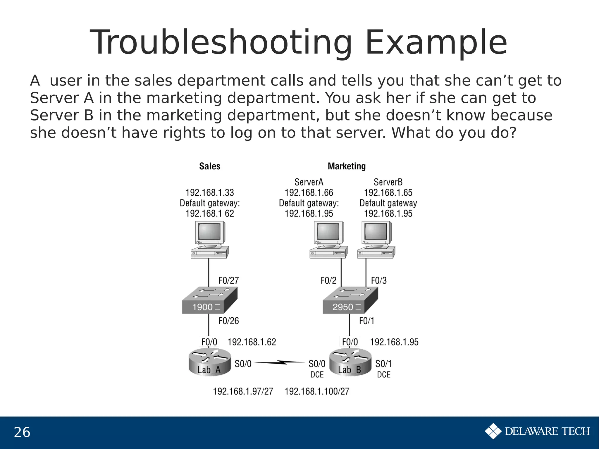 26
Troubleshooting Example
A user in the sales department calls and tells you that she can’t get to
Server A in the marketing department. You ask her if she can get to
Server B in the marketing department, but she doesn’t know because
she doesn’t have rights to log on to that server. What do you do?
 