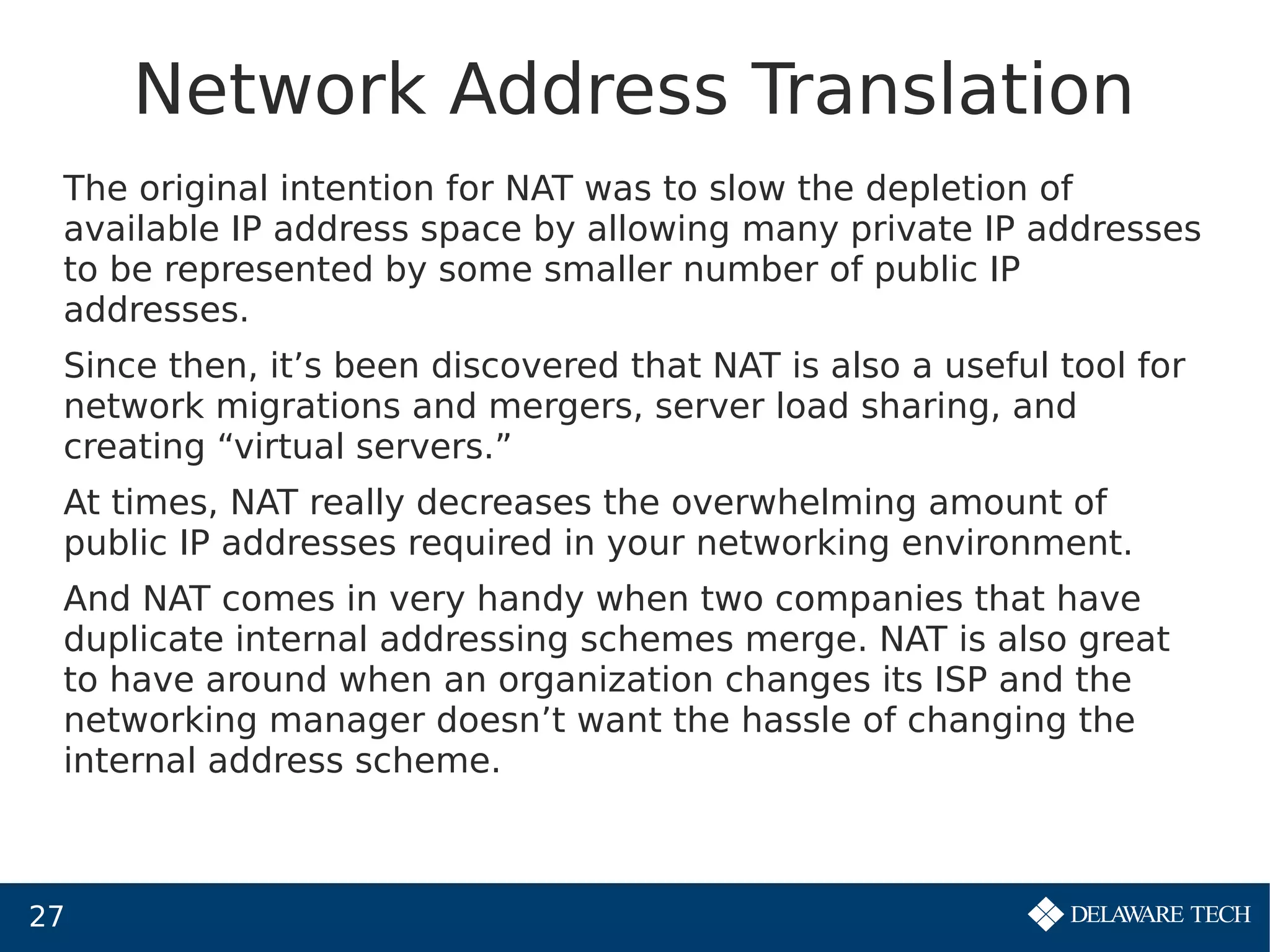27
Network Address Translation
The original intention for NAT was to slow the depletion of
available IP address space by allowing many private IP addresses
to be represented by some smaller number of public IP
addresses.
Since then, it’s been discovered that NAT is also a useful tool for
network migrations and mergers, server load sharing, and
creating “virtual servers.”
At times, NAT really decreases the overwhelming amount of
public IP addresses required in your networking environment.
And NAT comes in very handy when two companies that have
duplicate internal addressing schemes merge. NAT is also great
to have around when an organization changes its ISP and the
networking manager doesn’t want the hassle of changing the
internal address scheme.
 