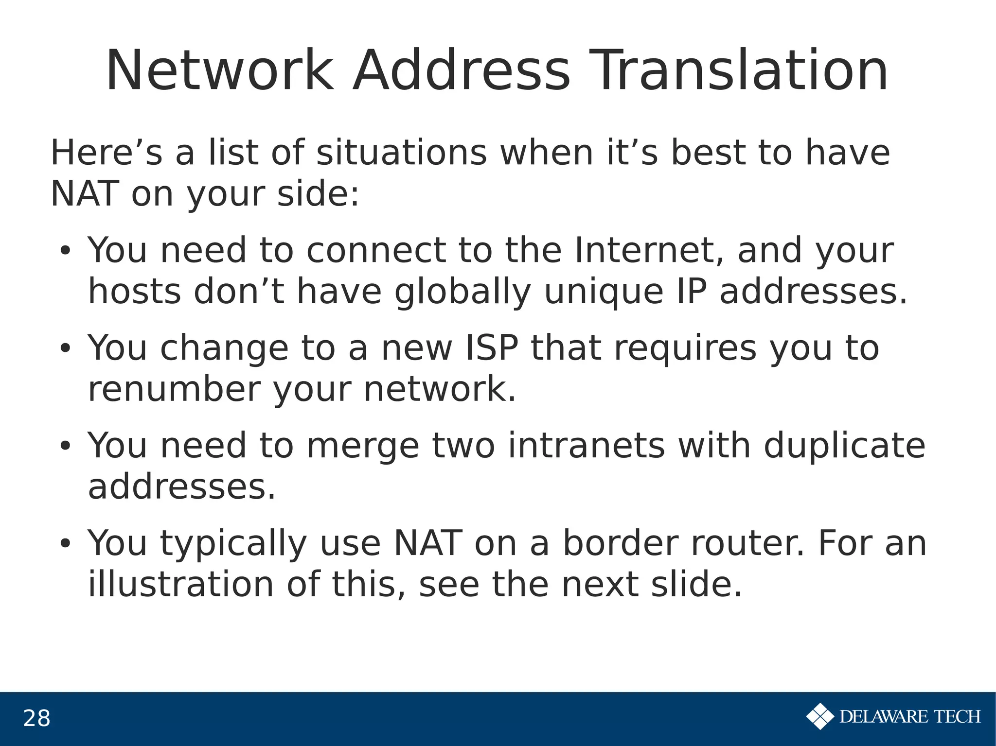 28
Network Address Translation
Here’s a list of situations when it’s best to have
NAT on your side:
● You need to connect to the Internet, and your
hosts don’t have globally unique IP addresses.
● You change to a new ISP that requires you to
renumber your network.
● You need to merge two intranets with duplicate
addresses.
● You typically use NAT on a border router. For an
illustration of this, see the next slide.
 